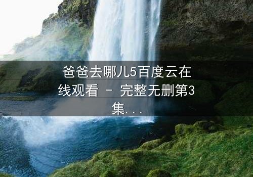 爸爸去哪儿5百度云在线观看 - 完整无删第3集 - 父子温情背后的秘密冲突