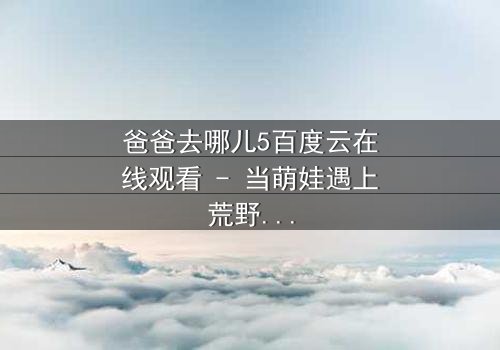 爸爸去哪儿5百度云在线观看 - 当萌娃遇上荒野求生,亲情能否战胜极限挑战?