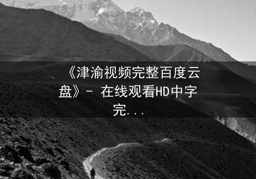 《津渝视频完整百度云盘》- 在线观看HD中字完整无删版 - 揭开隐藏的真相,你敢看吗?