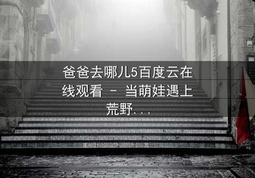 爸爸去哪儿5百度云在线观看 - 当萌娃遇上荒野求生,亲情能否战胜极限挑战?