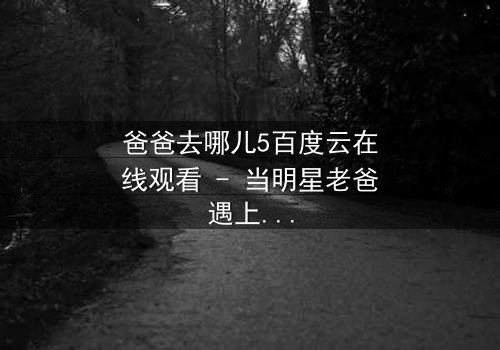 爸爸去哪儿5百度云在线观看 - 当明星老爸遇上萌娃,一场爆笑与泪水的真实冒险!