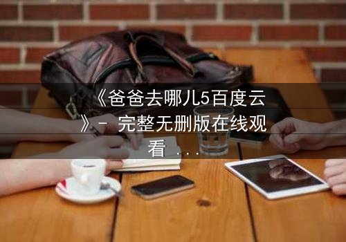 《爸爸去哪儿5百度云》- 完整无删版在线观看 - 揭秘父子温情背后的惊天秘密