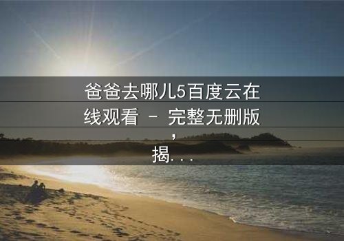 爸爸去哪儿5百度云在线观看 - 完整无删版,揭秘萌娃老爸的爆笑冒险