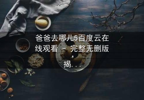 爸爸去哪儿5百度云在线观看 - 完整无删版,揭秘萌娃与老爸的爆笑冒险之旅
