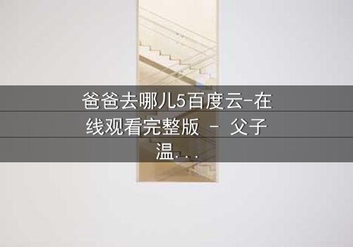 爸爸去哪儿5百度云-在线观看完整版 - 父子温情背后的秘密冲突