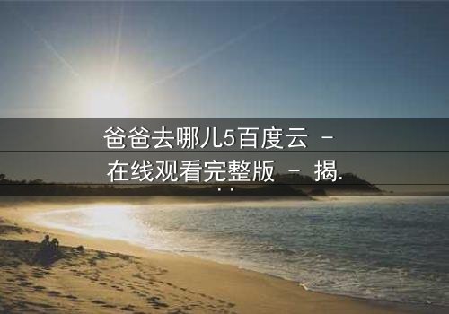 爸爸去哪儿5百度云 - 在线观看完整版 - 揭秘萌娃与老爸的爆笑冒险